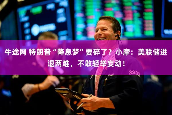 牛途网 特朗普“降息梦”要碎了？小摩：美联储进退两难，不敢轻举妄动！