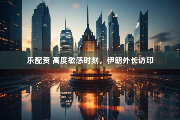 乐配资 高度敏感时刻，伊朗外长访印
