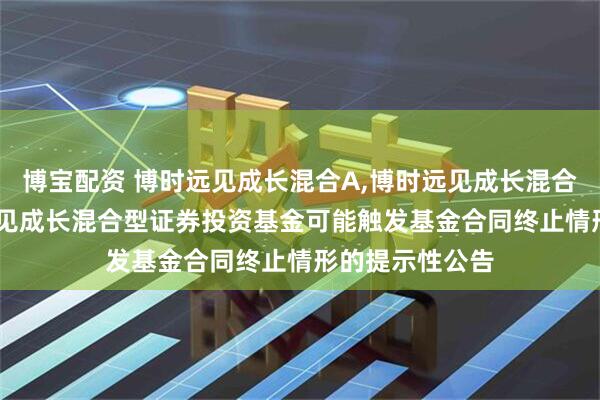 博宝配资 博时远见成长混合A,博时远见成长混合C: 关于博时远见成长混合型证券投资基金可能触发基金合同终止情形的提示性公告