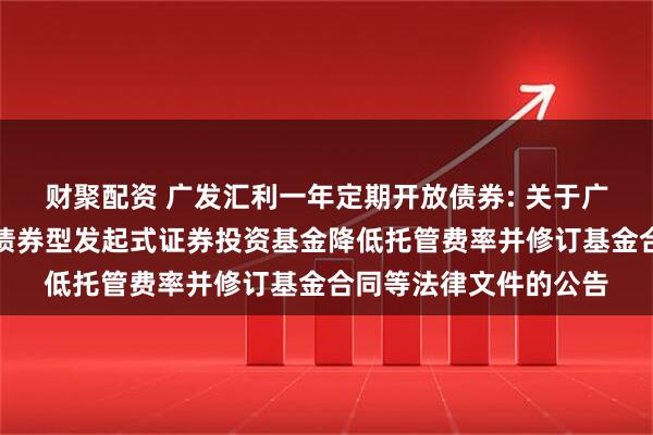 财聚配资 广发汇利一年定期开放债券: 关于广发汇利一年定期开放债券型发起式证券投资基金降低托管费率并修订基金合同等法律文件的公告