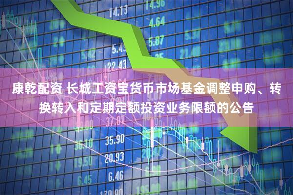 康乾配资 长城工资宝货币市场基金调整申购、转换转入和定期定额投资业务限额的公告