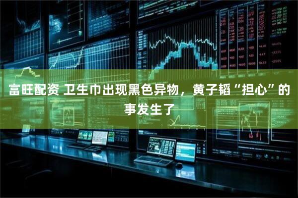 富旺配资 卫生巾出现黑色异物，黄子韬“担心”的事发生了