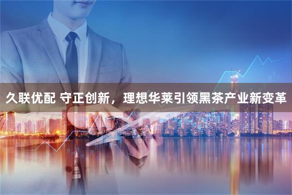 久联优配 守正创新，理想华莱引领黑茶产业新变革
