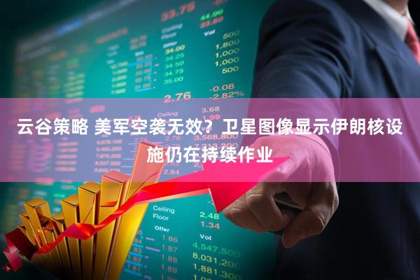 云谷策略 美军空袭无效？卫星图像显示伊朗核设施仍在持续作业