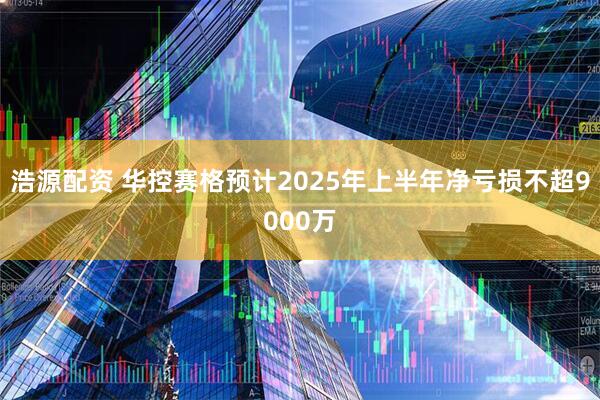 浩源配资 华控赛格预计2025年上半年净亏损不超9000万