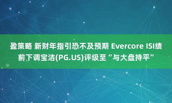 盈策略 新财年指引恐不及预期 Evercore ISI绩前下调宝洁(PG.US)评级至“与大盘持平”