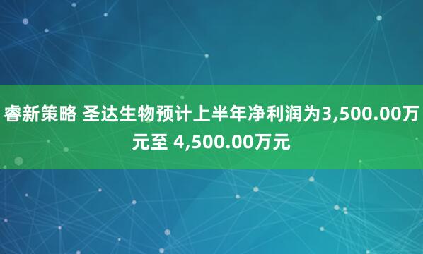 睿新策略 圣达生物预计上半年净利润为3,500.00万元至 4,500.00万元