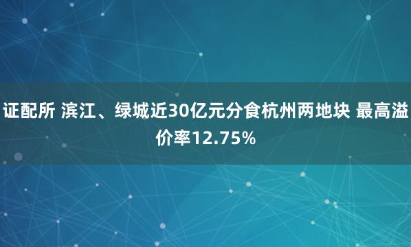 证配所 滨江、绿城近30亿元分食杭州两地块 最高溢价率12.75%