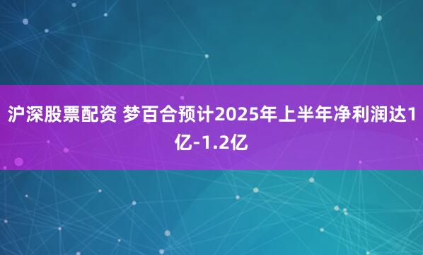 沪深股票配资 梦百合预计2025年上半年净利润达1亿-1.2亿