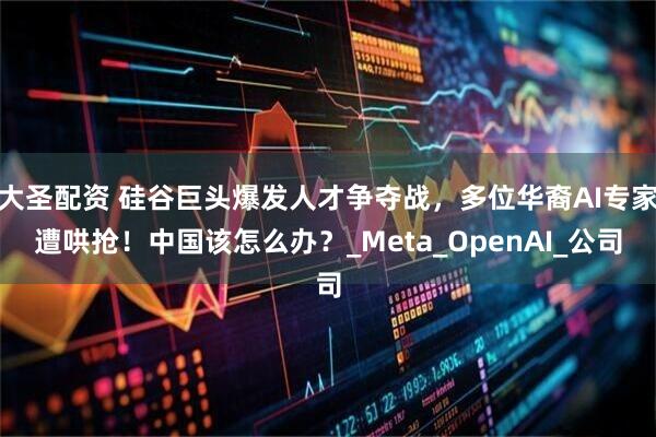 大圣配资 硅谷巨头爆发人才争夺战，多位华裔AI专家遭哄抢！中国该怎么办？_Meta_OpenAI_公司