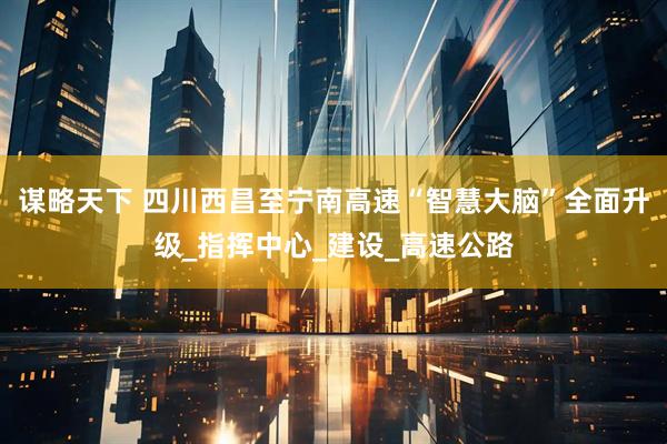 谋略天下 四川西昌至宁南高速“智慧大脑”全面升级_指挥中心_建设_高速公路