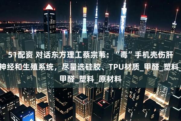 51配资 对话东方理工蔡宗苇：“毒”手机壳伤肝、损害神经和生殖系统，尽量选硅胶、TPU材质_甲醛_塑料_原材料