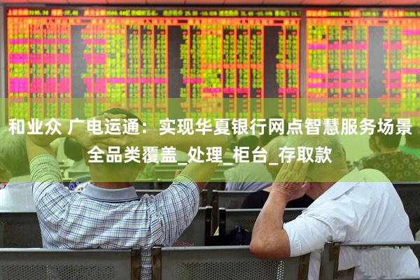 和业众 广电运通：实现华夏银行网点智慧服务场景全品类覆盖_处理_柜台_存取款