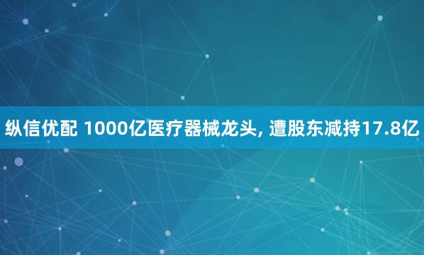纵信优配 1000亿医疗器械龙头, 遭股东减持17.8亿
