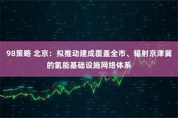 98策略 北京：拟推动建成覆盖全市、辐射京津冀的氢能基础设施网络体系