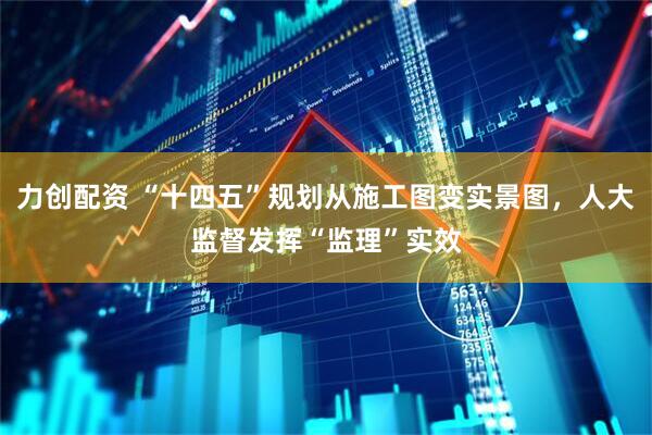 力创配资 “十四五”规划从施工图变实景图，人大监督发挥“监理”实效