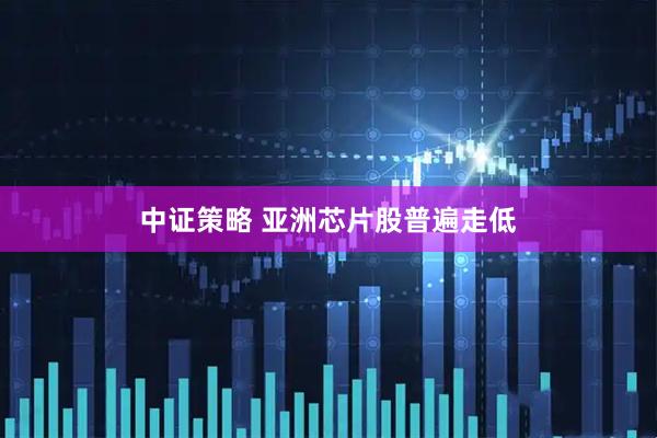 中证策略 亚洲芯片股普遍走低