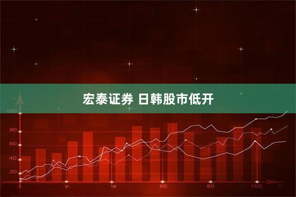 宏泰证券 日韩股市低开