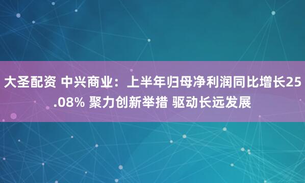 大圣配资 中兴商业：上半年归母净利润同比增长25.08% 聚力创新举措 驱动长远发展