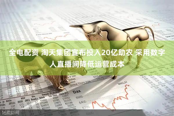 全电配资 淘天集团宣布投入20亿助农 采用数字人直播间降低运营成本