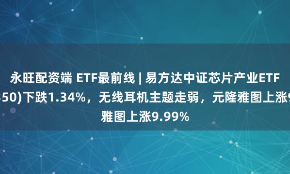 永旺配资端 ETF最前线 | 易方达中证芯片产业ETF(516350)下跌1.34%，无线耳机主题走弱，元隆雅图上涨9.99%