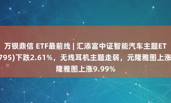 万银鼎信 ETF最前线 | 汇添富中证智能汽车主题ETF(159795)下跌2.61%，无线耳机主题走弱，元隆雅图上涨9.99%