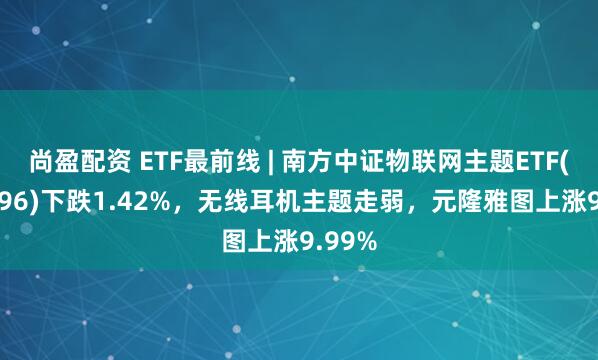 尚盈配资 ETF最前线 | 南方中证物联网主题ETF(159896)下跌1.42%，无线耳机主题走弱，元隆雅图上涨9.99%