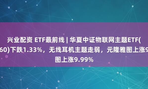 兴业配资 ETF最前线 | 华夏中证物联网主题ETF(516260)下跌1.33%，无线耳机主题走弱，元隆雅图上涨9.99%