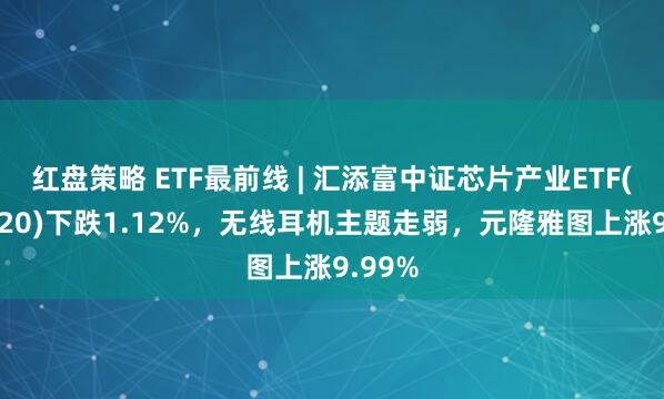 红盘策略 ETF最前线 | 汇添富中证芯片产业ETF(516920)下跌1.12%，无线耳机主题走弱，元隆雅图上涨9.99%