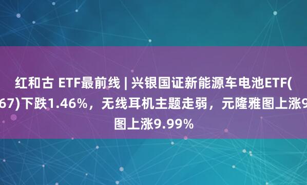 红和古 ETF最前线 | 兴银国证新能源车电池ETF(159767)下跌1.46%，无线耳机主题走弱，元隆雅图上涨9.99%