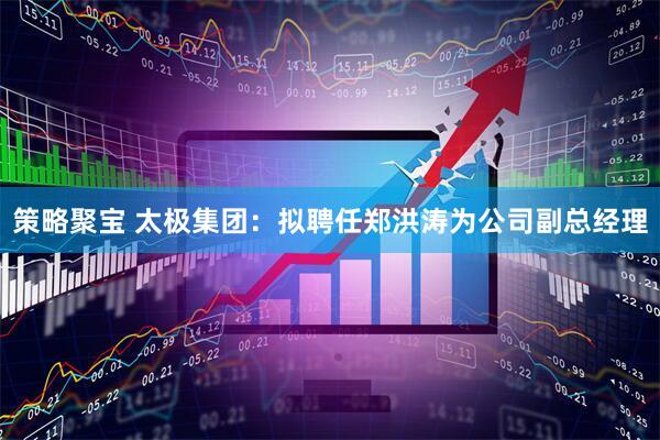 策略聚宝 太极集团：拟聘任郑洪涛为公司副总经理