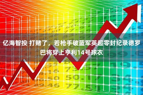 亿海智投 打赌了，若枪手破蓝军英超零封纪录德罗巴将穿上亨利14号球衣