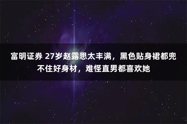 富明证券 27岁赵露思太丰满，黑色贴身裙都兜不住好身材，难怪直男都喜欢她