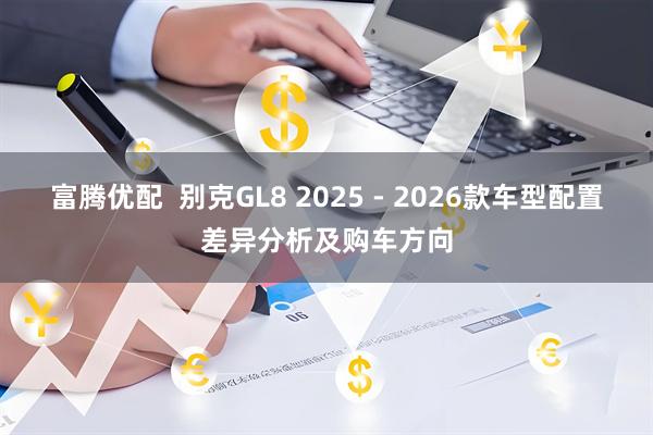 富腾优配  别克GL8 2025 - 2026款车型配置差异分析及购车方向