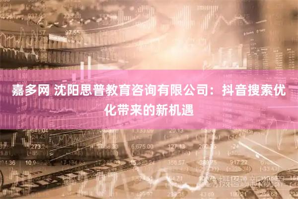 嘉多网 沈阳思普教育咨询有限公司：抖音搜索优化带来的新机遇