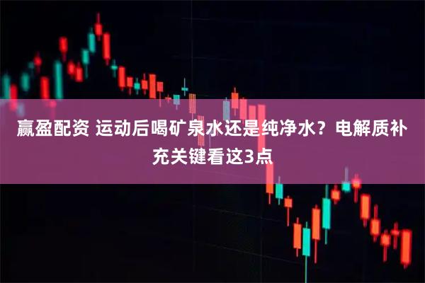 赢盈配资 运动后喝矿泉水还是纯净水？电解质补充关键看这3点