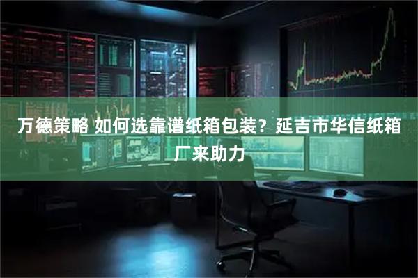 万德策略 如何选靠谱纸箱包装？延吉市华信纸箱厂来助力