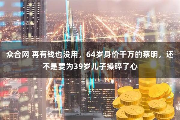 众合网 再有钱也没用，64岁身价千万的蔡明，还不是要为39岁儿子操碎了心