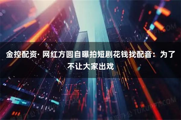 金控配资· 网红方圆自曝拍短剧花钱找配音：为了不让大家出戏