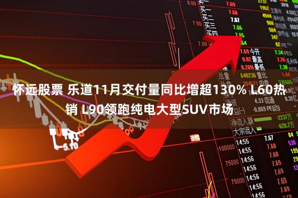 怀远股票 乐道11月交付量同比增超130% L60热销 L90领跑纯电大型SUV市场