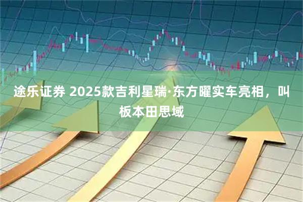 途乐证券 2025款吉利星瑞·东方曜实车亮相，叫板本田思域