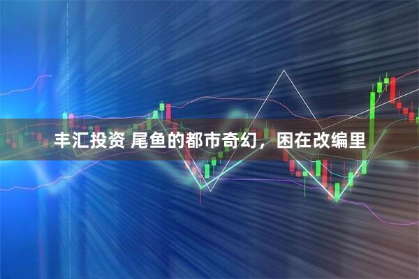 丰汇投资 尾鱼的都市奇幻，困在改编里