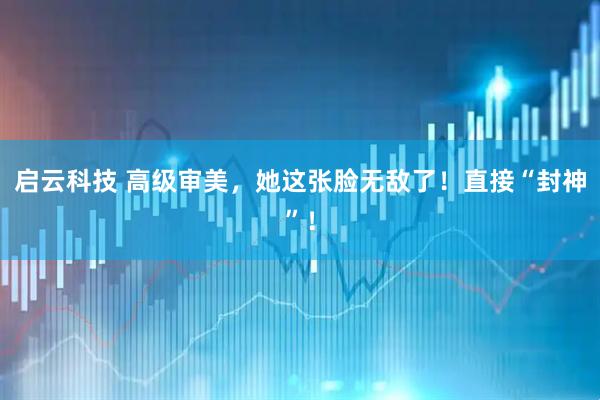 启云科技 高级审美，她这张脸无敌了！直接“封神”！