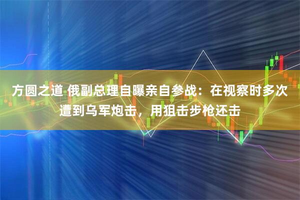 方圆之道 俄副总理自曝亲自参战：在视察时多次遭到乌军炮击，用狙击步枪还击