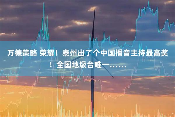 万德策略 荣耀！泰州出了个中国播音主持最高奖！全国地级台唯一……