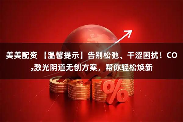 美美配资 【温馨提示】告别松弛、干涩困扰！CO₂激光阴道无创方案，帮你轻松焕新
