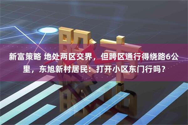 新富策略 地处两区交界,但跨区通行得绕路6公里,东旭新村居民:打开小区东门行吗?