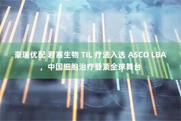 豪瑞优配 君赛生物 TIL 疗法入选 ASCO LBA，中国细胞治疗登顶全球舞台