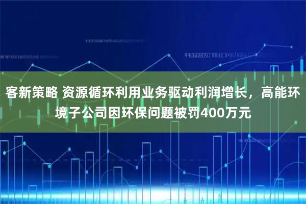 客新策略 资源循环利用业务驱动利润增长，高能环境子公司因环保问题被罚400万元